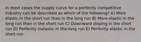 In most cases the supply curve for a perfectly competitive industry can be described as which of the following? A) More elastic in the short run than in the long run B) More elastic in the long run than in the short run C) Downward sloping in the short run D) Perfectly inelastic in the long run E) Perfectly elastic in the short run