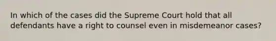 In which of the cases did the Supreme Court hold that all defendants have a right to counsel even in misdemeanor cases?