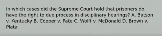 In which cases did the Supreme Court hold that prisoners do have the right to due process in disciplinary hearings? A. Batson v. Kentucky B. Cooper v. Pate C. Wolff v. McDonald D. Brown v. Plata