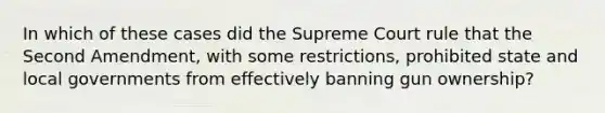 In which of these cases did the Supreme Court rule that the Second Amendment, with some restrictions, prohibited state and local governments from effectively banning gun ownership?