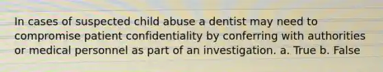 In cases of suspected child abuse a dentist may need to compromise patient confidentiality by conferring with authorities or medical personnel as part of an investigation. a. True b. False