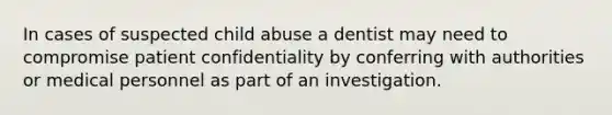 In cases of suspected child abuse a dentist may need to compromise patient confidentiality by conferring with authorities or medical personnel as part of an investigation.