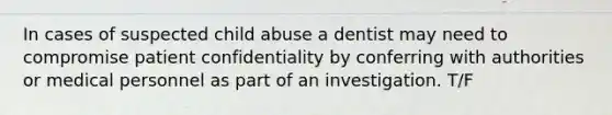 In cases of suspected child abuse a dentist may need to compromise patient confidentiality by conferring with authorities or medical personnel as part of an investigation. T/F