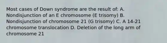 Most cases of Down syndrome are the result of: A. Nondisjunction of an E chromosome (E trisomy) B. Nondisjunction of chromosome 21 (G trisomy) C. A 14-21 chromosome translocation D. Deletion of the long arm of chromosome 21