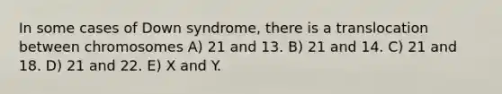 In some cases of Down syndrome, there is a translocation between chromosomes A) 21 and 13. B) 21 and 14. C) 21 and 18. D) 21 and 22. E) X and Y.