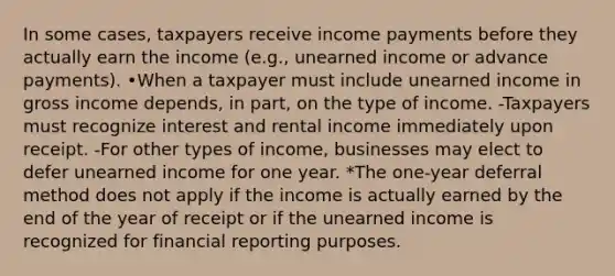 In some cases, taxpayers receive income payments before they actually earn the income (e.g., unearned income or advance payments). •When a taxpayer must include unearned income in gross income depends, in part, on the type of income. -Taxpayers must recognize interest and rental income immediately upon receipt. -For other types of income, businesses may elect to defer unearned income for one year. *The one-year deferral method does not apply if the income is actually earned by the end of the year of receipt or if the unearned income is recognized for financial reporting purposes.