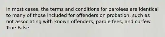 In most cases, the terms and conditions for parolees are identical to many of those included for offenders on probation, such as not associating with known offenders, parole fees, and curfew. True False