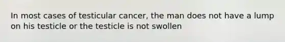 In most cases of testicular cancer, the man does not have a lump on his testicle or the testicle is not swollen