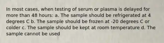 In most cases, when testing of serum or plasma is delayed for more than 48 hours: a. The sample should be refrigerated at 4 degrees C b. The sample should be frozen at -20 degrees C or colder c. The sample should be kept at room temperature d. The sample cannot be used