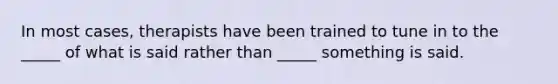 In most cases, therapists have been trained to tune in to the _____ of what is said rather than _____ something is said.