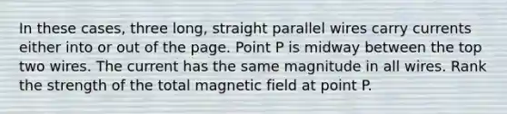 In these cases, three long, straight parallel wires carry currents either into or out of the page. Point P is midway between the top two wires. The current has the same magnitude in all wires. Rank the strength of the total magnetic field at point P.