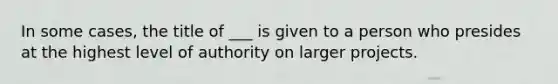 In some cases, the title of ___ is given to a person who presides at the highest level of authority on larger projects.