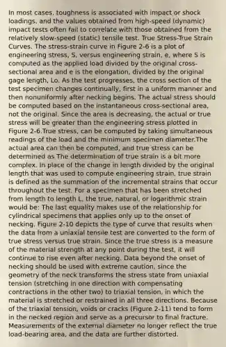 In most cases, toughness is associated with impact or shock loadings, and the values obtained from high-speed (dynamic) impact tests often fail to correlate with those obtained from the relatively slow-speed (static) tensile test. True Stress-True Strain Curves. The stress-strain curve in Figure 2-6 is a plot of engineering stress, S, versus engineering strain, e, where S is computed as the applied load divided by the original cross-sectional area and e is the elongation, divided by the original gage length, Lo. As the test progresses, the cross section of the test specimen changes continually, first in a uniform manner and then nonuniformly after necking begins. The actual stress should be computed based on the instantaneous cross-sectional area, not the original. Since the area is decreasing, the actual or true stress will be greater than the engineering stress plotted in Figure 2-6.True stress, can be computed by taking simultaneous readings of the load and the minimum specimen diameter.The actual area can then be computed, and true stress can be determined as The determination of true strain is a bit more complex. In place of the change in length divided by the original length that was used to compute engineering strain, true strain is defined as the summation of the incremental strains that occur throughout the test. For a specimen that has been stretched from length to length L, the true, natural, or logarithmic strain would be: The last equality makes use of the relationship for cylindrical specimens that applies only up to the onset of necking. Figure 2-10 depicts the type of curve that results when the data from a uniaxial tensile test are converted to the form of true stress versus true strain. Since the true stress is a measure of the material strength at any point during the test, it will continue to rise even after necking. Data beyond the onset of necking should be used with extreme caution, since the geometry of the neck transforms the stress state from uniaxial tension (stretching in one direction with compensating contractions in the other two) to triaxial tension, in which the material is stretched or restrained in all three directions. Because of the triaxial tension, voids or cracks (Figure 2-11) tend to form in the necked region and serve as a precursor to final fracture. Measurements of the external diameter no longer reflect the true load-bearing area, and the data are further distorted.