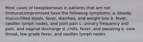 Most cases of toxoplasmosis in patients that are not immunocompromised have the following symptoms: a. bloody, mucus-filled stools, fever, diarrhea, and weight loss b. fever, swollen lymph nodes, and joint pain c. urinary frequency and pain, and vaginal discharge d. chills, fever, and sweating e. sore throat, low grade fever, and swollen lymph nodes