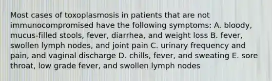 Most cases of toxoplasmosis in patients that are not immunocompromised have the following symptoms: A. bloody, mucus-filled stools, fever, diarrhea, and weight loss B. fever, swollen lymph nodes, and joint pain C. urinary frequency and pain, and vaginal discharge D. chills, fever, and sweating E. sore throat, low grade fever, and swollen lymph nodes