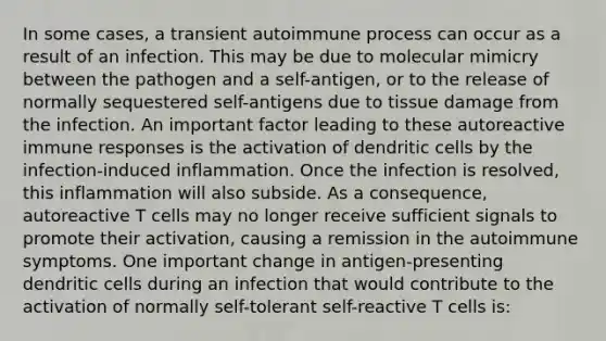 In some cases, a transient autoimmune process can occur as a result of an infection. This may be due to molecular mimicry between the pathogen and a self-antigen, or to the release of normally sequestered self-antigens due to tissue damage from the infection. An important factor leading to these autoreactive immune responses is the activation of dendritic cells by the infection-induced inflammation. Once the infection is resolved, this inflammation will also subside. As a consequence, autoreactive T cells may no longer receive sufficient signals to promote their activation, causing a remission in the autoimmune symptoms. One important change in antigen-presenting dendritic cells during an infection that would contribute to the activation of normally self-tolerant self-reactive T cells is: