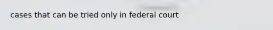 cases that can be tried only in federal court