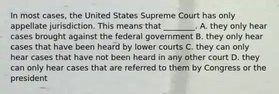 In most cases, the United States Supreme Court has only appellate jurisdiction. This means that ________. A. they only hear cases brought against the federal government B. they only hear cases that have been heard by lower courts C. they can only hear cases that have not been heard in any other court D. they can only hear cases that are referred to them by Congress or the president