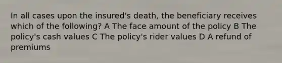 In all cases upon the insured's death, the beneficiary receives which of the following? A The face amount of the policy B The policy's cash values C The policy's rider values D A refund of premiums