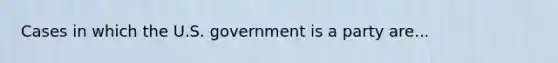 Cases in which the U.S. government is a party are...