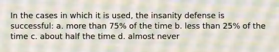 In the cases in which it is used, the insanity defense is successful: a. more than 75% of the time b. less than 25% of the time c. about half the time d. almost never