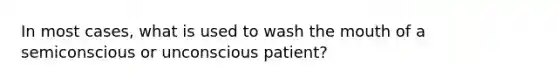 In most cases, what is used to wash the mouth of a semiconscious or unconscious patient?