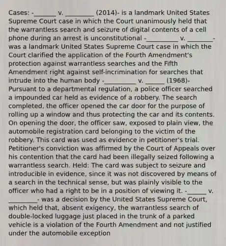 Cases: -_______ v. _________ (2014)- is a landmark United States Supreme Court case in which the Court unanimously held that the warrantless search and seizure of digital contents of a cell phone during an arrest is unconstitutional -__________ v. ________- was a landmark United States Supreme Court case in which the Court clarified the application of the Fourth Amendment's protection against warrantless searches and the Fifth Amendment right against self-incrimination for searches that intrude into the human body -__________ v. ______ (1968)- Pursuant to a departmental regulation, a police officer searched a impounded car held as evidence of a robbery. The search completed, the officer opened the car door for the purpose of rolling up a window and thus protecting the car and its contents. On opening the door, the officer saw, exposed to plain view, the automobile registration card belonging to the victim of the robbery. This card was used as evidence in petitioner's trial. Petitioner's conviction was affirmed by the Court of Appeals over his contention that the card had been illegally seized following a warrantless search. Held: The card was subject to seizure and introducible in evidence, since it was not discovered by means of a search in the technical sense, but was plainly visible to the officer who had a right to be in a position of viewing it. -______ v. _________- was a decision by the United States Supreme Court, which held that, absent exigency, the warrantless search of double-locked luggage just placed in the trunk of a parked vehicle is a violation of the Fourth Amendment and not justified under the automobile exception