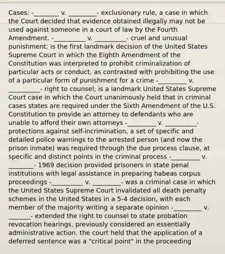 Cases: -________ v. _________- exclusionary rule, a case in which the Court decided that evidence obtained illegally may not be used against someone in a court of law by the Fourth Amendment. -__________ v. __________- cruel and unusual punishment; is the first landmark decision of the United States Supreme Court in which the Eighth Amendment of the Constitution was interpreted to prohibit criminalization of particular acts or conduct, as contrasted with prohibiting the use of a particular form of punishment for a crime -_________ v. __________- right to counsel; is a landmark United States Supreme Court case in which the Court unanimously held that in criminal cases states are required under the Sixth Amendment of the U.S. Constitution to provide an attorney to defendants who are unable to afford their own attorneys -_________ v. __________- protections against self-incrimination, a set of specific and detailed police warnings to the arrested person (and now the prison inmate) was required through the due process clause, at specific and distinct points in the criminal process -_________ v. ________- 1969 decision provided prisoners in state penal institutions with legal assistance in preparing habeas corpus proceedings -__________ v. _________- was a criminal case in which the United States Supreme Court invalidated all death penalty schemes in the United States in a 5-4 decision, with each member of the majority writing a separate opinion -_________ v. _______- extended the right to counsel to state probation revocation hearings, previously considered an essentially administrative action. the court held that the application of a deferred sentence was a "critical point" in the proceeding