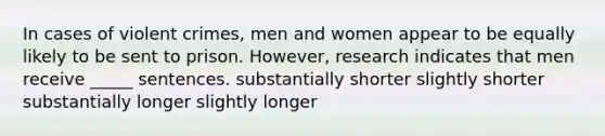 In cases of violent crimes, men and women appear to be equally likely to be sent to prison. However, research indicates that men receive _____ sentences. substantially shorter slightly shorter substantially longer slightly longer