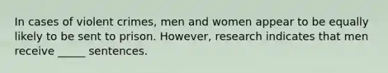 In cases of violent crimes, men and women appear to be equally likely to be sent to prison. However, research indicates that men receive _____ sentences.