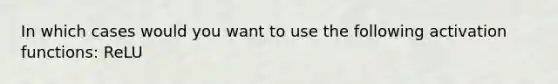 In which cases would you want to use the following activation functions: ReLU