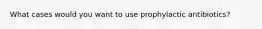 What cases would you want to use prophylactic antibiotics?