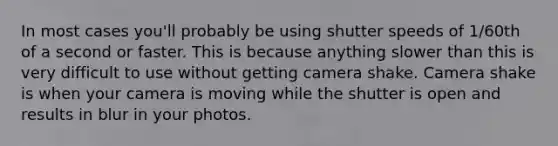 In most cases you'll probably be using shutter speeds of 1/60th of a second or faster. This is because anything slower than this is very difficult to use without getting camera shake. Camera shake is when your camera is moving while the shutter is open and results in blur in your photos.