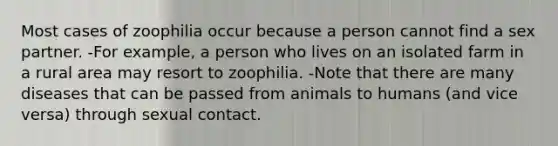 Most cases of zoophilia occur because a person cannot find a sex partner. -For example, a person who lives on an isolated farm in a rural area may resort to zoophilia. -Note that there are many diseases that can be passed from animals to humans (and vice versa) through sexual contact.