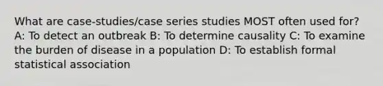 What are case-studies/case series studies MOST often used for? A: To detect an outbreak B: To determine causality C: To examine the burden of disease in a population D: To establish formal statistical association