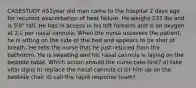 CASESTUDY A51year old man came to the hospital 2 days ago for recurent exacerbation of heat failure. He weighs 237 lbs and is 5'8" tall. He has IV access in his left forearm and is on oxygen at 2 L per nasal cannula. When the nurse assesses the patient, he is sitting on the side of the bed and appears to be shot of breath. He tells the nurse that he just retuned from the bathroom. He is sweating and his nasal cannula is laying on the bedside table. Which action should the nurse take first? a) take vital signs b) replace the nasal cannula c) sit him up on the bedside chair d) call the rapid response team?