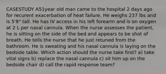 CASESTUDY A51year old man came to the hospital 2 days ago for recurent exacerbation of heat failure. He weighs 237 lbs and is 5'8" tall. He has IV access in his left forearm and is on oxygen at 2 L per nasal cannula. When the nurse assesses the patient, he is sitting on the side of the bed and appears to be shot of breath. He tells the nurse that he just retuned from the bathroom. He is sweating and his nasal cannula is laying on the bedside table. Which action should the nurse take first? a) take vital signs b) replace the nasal cannula c) sit him up on the bedside chair d) call the rapid response team?