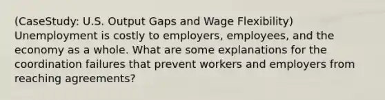 (CaseStudy: U.S. Output Gaps and Wage Flexibility) Unemployment is costly to employers, employees, and the economy as a whole. What are some explanations for the coordination failures that prevent workers and employers from reaching agreements?