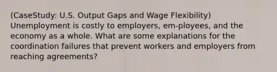 (CaseStudy: U.S. Output Gaps and Wage Flexibility) Unemployment is costly to employers, em-ployees, and the economy as a whole. What are some explanations for the coordination failures that prevent workers and employers from reaching agreements?