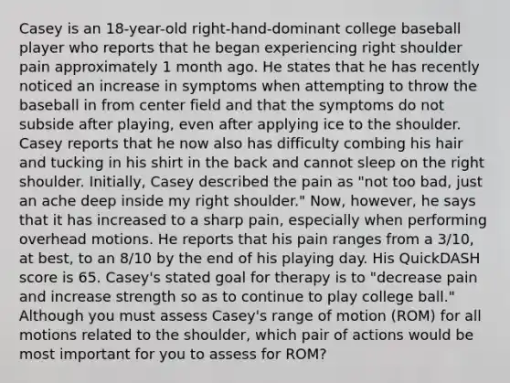 Casey is an 18-year-old right-hand-dominant college baseball player who reports that he began experiencing right shoulder pain approximately 1 month ago. He states that he has recently noticed an increase in symptoms when attempting to throw the baseball in from center field and that the symptoms do not subside after playing, even after applying ice to the shoulder. Casey reports that he now also has difficulty combing his hair and tucking in his shirt in the back and cannot sleep on the right shoulder. Initially, Casey described the pain as "not too bad, just an ache deep inside my right shoulder." Now, however, he says that it has increased to a sharp pain, especially when performing overhead motions. He reports that his pain ranges from a 3/10, at best, to an 8/10 by the end of his playing day. His QuickDASH score is 65. Casey's stated goal for therapy is to "decrease pain and increase strength so as to continue to play college ball." Although you must assess Casey's range of motion (ROM) for all motions related to the shoulder, which pair of actions would be most important for you to assess for ROM?