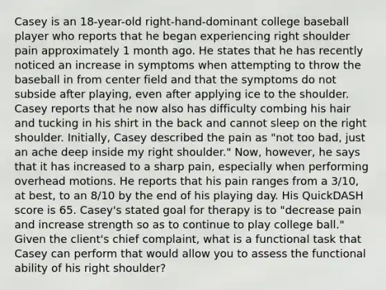 Casey is an 18-year-old right-hand-dominant college baseball player who reports that he began experiencing right shoulder pain approximately 1 month ago. He states that he has recently noticed an increase in symptoms when attempting to throw the baseball in from center field and that the symptoms do not subside after playing, even after applying ice to the shoulder. Casey reports that he now also has difficulty combing his hair and tucking in his shirt in the back and cannot sleep on the right shoulder. Initially, Casey described the pain as "not too bad, just an ache deep inside my right shoulder." Now, however, he says that it has increased to a sharp pain, especially when performing overhead motions. He reports that his pain ranges from a 3/10, at best, to an 8/10 by the end of his playing day. His QuickDASH score is 65. Casey's stated goal for therapy is to "decrease pain and increase strength so as to continue to play college ball." Given the client's chief complaint, what is a functional task that Casey can perform that would allow you to assess the functional ability of his right shoulder?