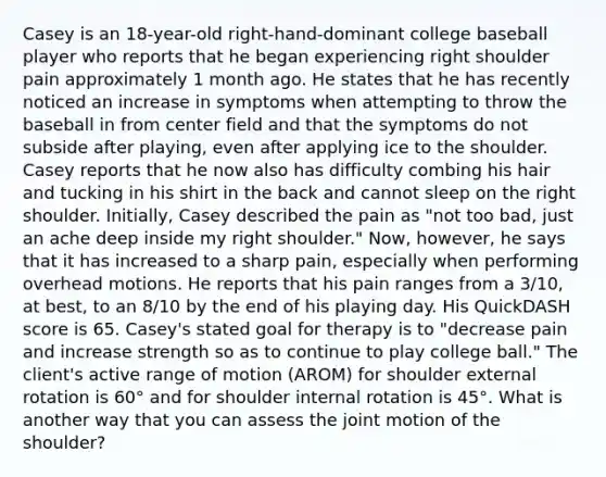 Casey is an 18-year-old right-hand-dominant college baseball player who reports that he began experiencing right shoulder pain approximately 1 month ago. He states that he has recently noticed an increase in symptoms when attempting to throw the baseball in from center field and that the symptoms do not subside after playing, even after applying ice to the shoulder. Casey reports that he now also has difficulty combing his hair and tucking in his shirt in the back and cannot sleep on the right shoulder. Initially, Casey described the pain as "not too bad, just an ache deep inside my right shoulder." Now, however, he says that it has increased to a sharp pain, especially when performing overhead motions. He reports that his pain ranges from a 3/10, at best, to an 8/10 by the end of his playing day. His QuickDASH score is 65. Casey's stated goal for therapy is to "decrease pain and increase strength so as to continue to play college ball." The client's active range of motion (AROM) for shoulder external rotation is 60° and for shoulder internal rotation is 45°. What is another way that you can assess the joint motion of the shoulder?