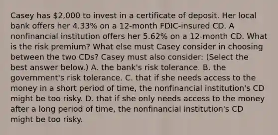 Casey has 2,000 to invest in a <a href='https://www.questionai.com/knowledge/k75cL7g1xp-certificate-of-deposit' class='anchor-knowledge'>certificate of deposit</a>. Her local bank offers her 4.33​% on a​ 12-month FDIC-insured CD. A nonfinancial institution offers her 5.62​% on a​ 12-month CD. What is the risk​ premium? What else must Casey consider in choosing between the two​ CDs? Casey must also​ consider: ​(Select the best answer​ below.) A. the​ bank's risk tolerance. B. the​ government's risk tolerance. C. that if she needs access to the money in a short period of​ time, the nonfinancial​ institution's CD might be too risky. D. that if she only needs access to the money after a long period of​ time, the nonfinancial​ institution's CD might be too risky.