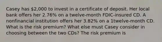 Casey has ​2,000 to invest in a certificate of deposit. Her local bank offers her 2.76​% on a​ twelve-month FDIC-insured CD. A nonfinancial institution offers her 3.82​% on a​ 1twelve-month CD. What is the risk​ premium? What else must Casey consider in choosing between the two​ CDs? The risk premium is