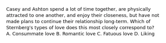 Casey and Ashton spend a lot of time together, are physically attracted to one another, and enjoy their closeness, but have not made plans to continue their relationship long-term. Which of Sternberg's types of love does this most closely correspond to? A. Consummate love B. Romantic love C. Fatuous love D. Liking