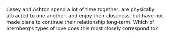 Casey and Ashton spend a lot of time together, are physically attracted to one another, and enjoy their closeness, but have not made plans to continue their relationship long-term. Which of Sternberg's types of love does this most closely correspond to?