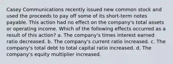 Casey Communications recently issued new common stock and used the proceeds to pay off some of its short-term notes payable. This action had no effect on the company's total assets or operating income. Which of the following effects occurred as a result of this action? a. The company's times interest earned ratio decreased. b. The company's current ratio increased. c. The company's total debt to total capital ratio increased. d. The company's equity multiplier increased.