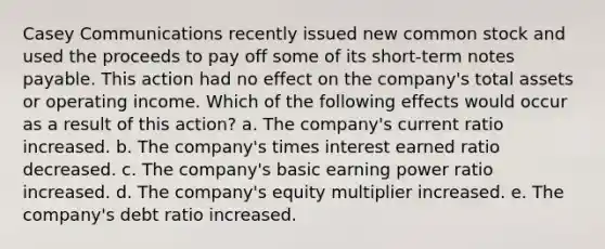 Casey Communications recently issued new common stock and used the proceeds to pay off some of its short-term <a href='https://www.questionai.com/knowledge/kFEYigYd5S-notes-payable' class='anchor-knowledge'>notes payable</a>. This action had no effect on the company's total assets or operating income. Which of the following effects would occur as a result of this action? a. The company's current ratio increased. b. The company's times interest earned ratio decreased. c. The company's basic earning power ratio increased. d. The company's equity multiplier increased. e. The company's debt ratio increased.