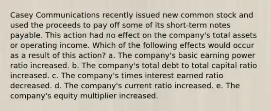 Casey Communications recently issued new common stock and used the proceeds to pay off some of its short-term notes payable. This action had no effect on the company's total assets or operating income. Which of the following effects would occur as a result of this action? a. The company's basic earning power ratio increased. b. The company's total debt to total capital ratio increased. c. The company's times interest earned ratio decreased. d. The company's current ratio increased. e. The company's equity multiplier increased.