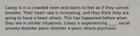 Casey is in a crowded room and starts to feel as if they cannot breathe. Their heart rate is increasing, and they think they are going to have a heart attack. This has happened before when they are in similar situations. Casey is experiencing ____. social anxiety disorder panic disorder a panic attack psychosis